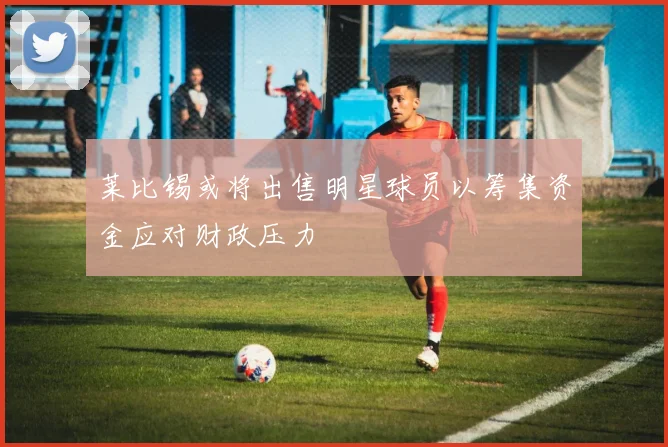 莱比锡或将出售明星球员以筹集资金应对财政压力