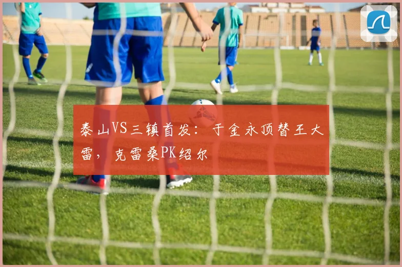 泰山VS三镇首发：于金永顶替王大雷，克雷桑PK绍尔