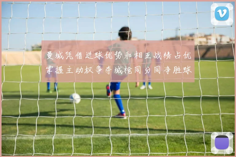 曼城凭借进球优势和相互战绩占优掌握主动权争夺城枪同分同净胜球局势