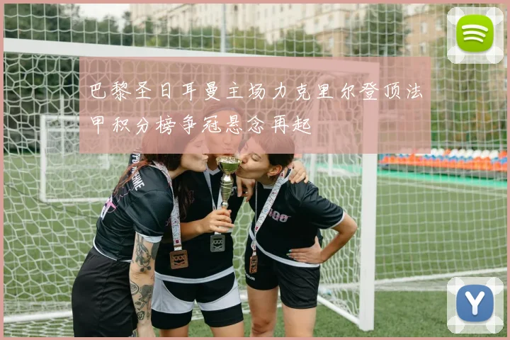 巴黎圣日耳曼主场力克里尔登顶法甲积分榜争冠悬念再起