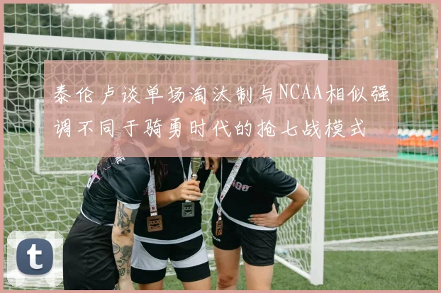 泰伦卢谈单场淘汰制与NCAA相似强调不同于骑勇时代的抢七战模式