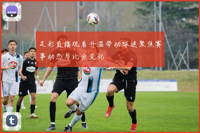 足彩直播观看升温带动球迷聚焦赛事动态与比分变化