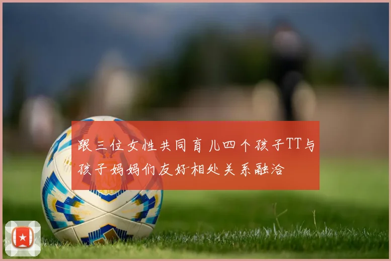 跟三位女性共同育儿四个孩子TT与孩子妈妈们友好相处关系融洽