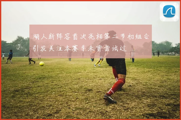 湖人新阵容首次亮相第二节初组合引发关注本赛季未曾尝试过