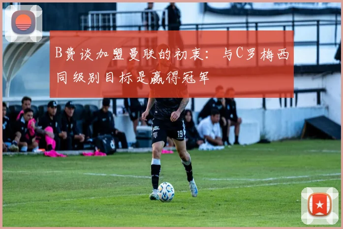B费谈加盟曼联的初衷：与C罗梅西同级别目标是赢得冠军