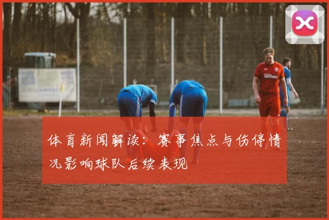 体育新闻解读：赛事焦点与伤停情况影响球队后续表现