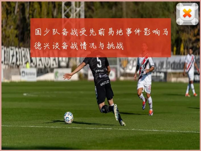 国少队备战受先前易地事件影响马德兴谈备战情况与挑战