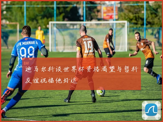 迪马尔科谈世界杯资格渴望与哲科友谊祝福他好运