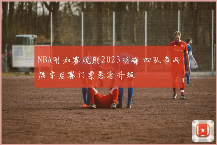 NBA附加赛规则2023明确 四队争两席季后赛门票悬念升级