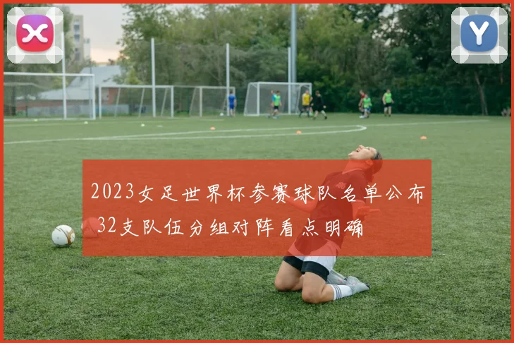 2023女足世界杯参赛球队名单公布 32支队伍分组对阵看点明确